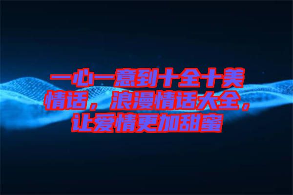 一心一意到十全十美情話,浪漫情話大全,讓愛情更加甜蜜