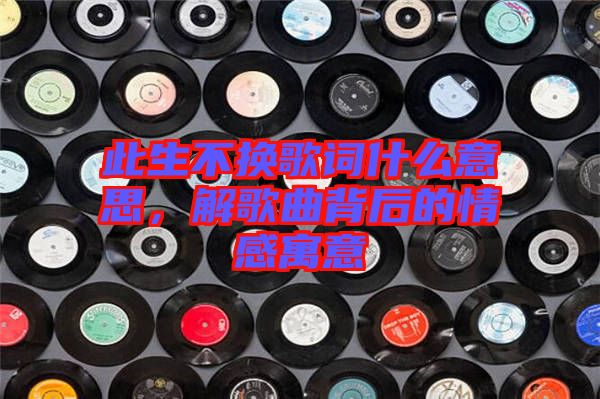 此生不換歌詞什么意思,解歌曲背后的情感寓意