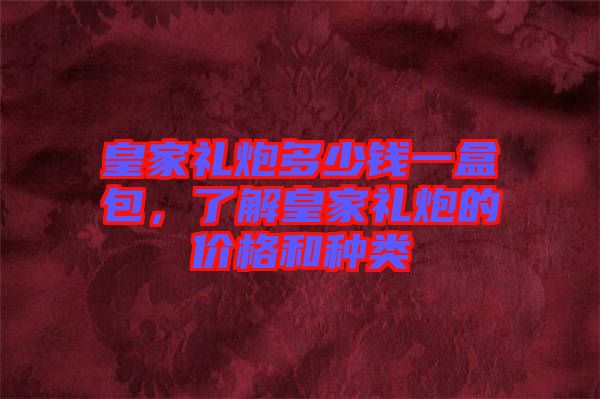 皇家禮炮多少錢一盒包，了解皇家禮炮的價格和種類