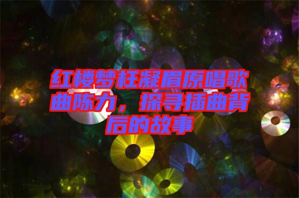 紅樓夢(mèng)枉凝眉原唱歌曲陳力,探尋插曲背后的故事