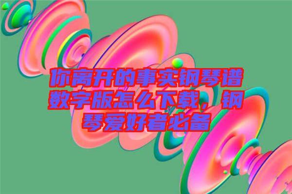 你離開(kāi)的事實(shí)鋼琴譜數(shù)字版怎么下載，鋼琴愛(ài)好者必備