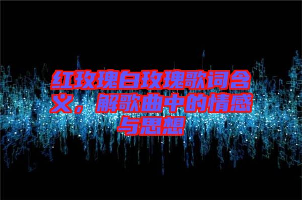 紅玫瑰白玫瑰歌詞含義,解歌曲中的情感與思想