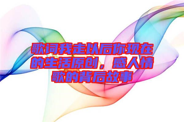 歌詞我走以后你現在的生活原創，感人情歌的背后故事