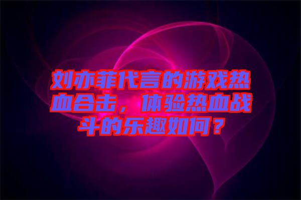 劉亦菲代言的游戲熱血合擊，體驗熱血戰斗的樂趣如何？