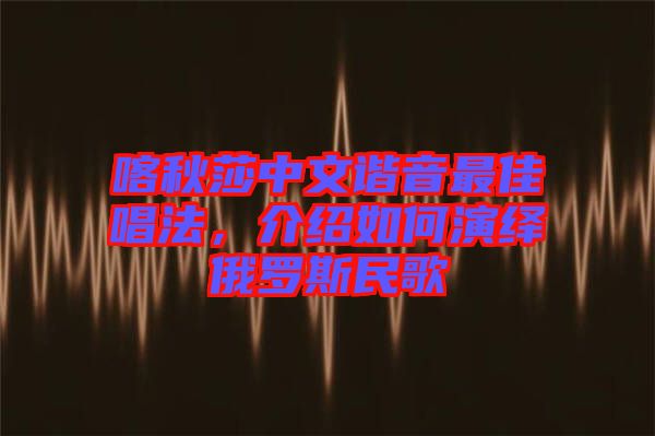 喀秋莎中文諧音最佳唱法，介紹如何演繹俄羅斯民歌
