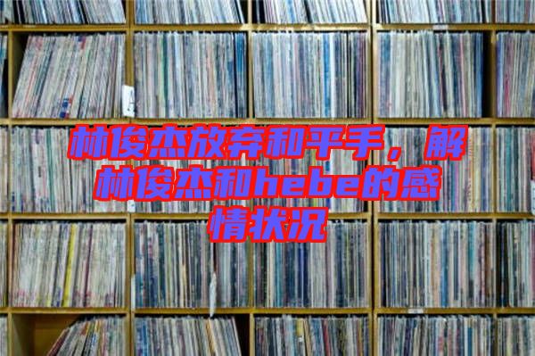 林俊杰放棄和平手,解林俊杰和hebe的感情狀況