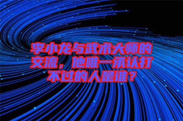 李小龍與武術大師的交流,他唯一承認打不過的人是誰?