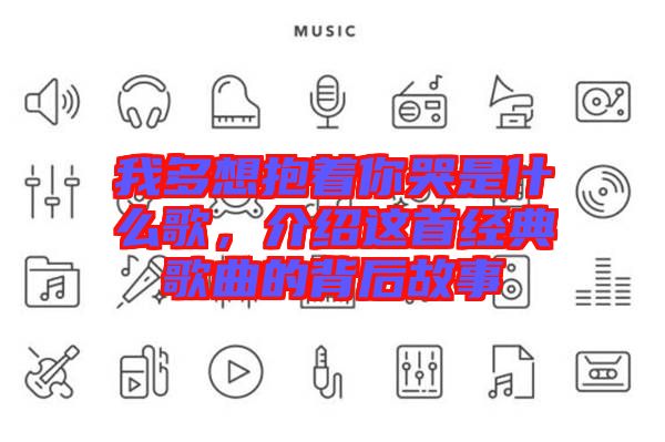 我多想抱著你哭是什么歌,介紹這首經典歌曲的背后故事