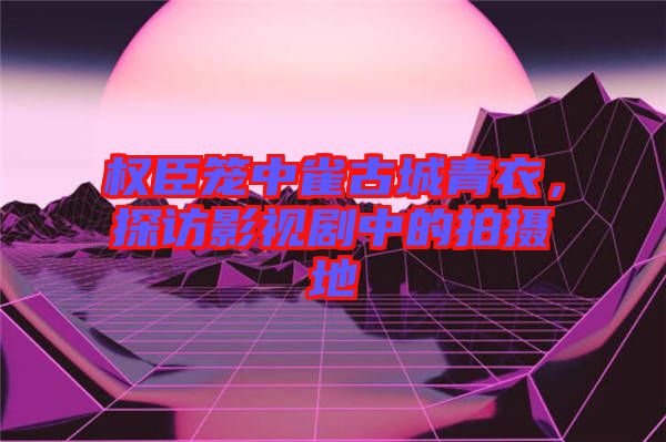 權(quán)臣籠中雀古城青衣,探訪影視劇中的拍攝地