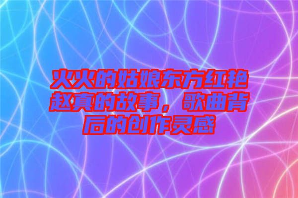 火火的姑娘東方紅艷趙真的故事，歌曲背后的創作靈感