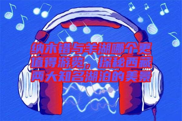 納木錯(cuò)與羊湖哪個(gè)更值得游覽,探秘西藏兩大知名湖泊的美景