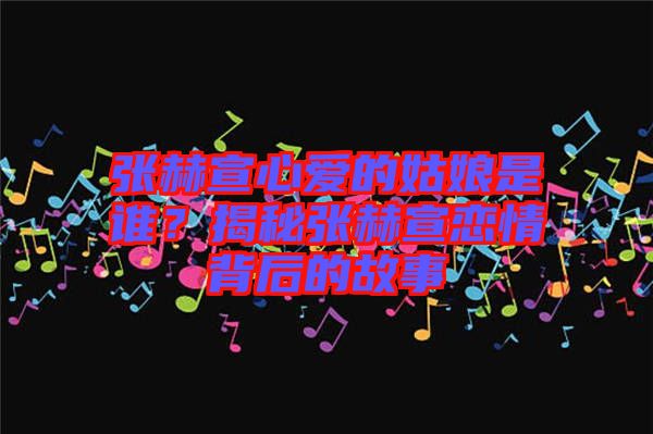 張赫宣心愛的姑娘是誰？揭秘張赫宣戀情背后的故事