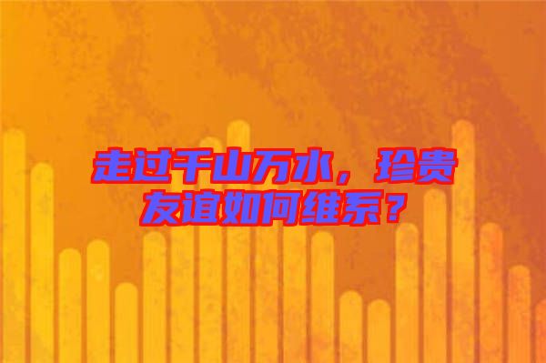 走過千山萬水，珍貴友誼如何維系？