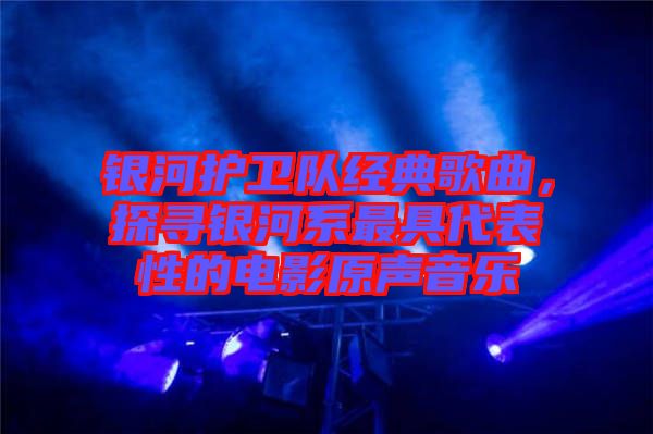 銀河護衛隊經典歌曲,探尋銀河系最具代表性的電影原聲音樂