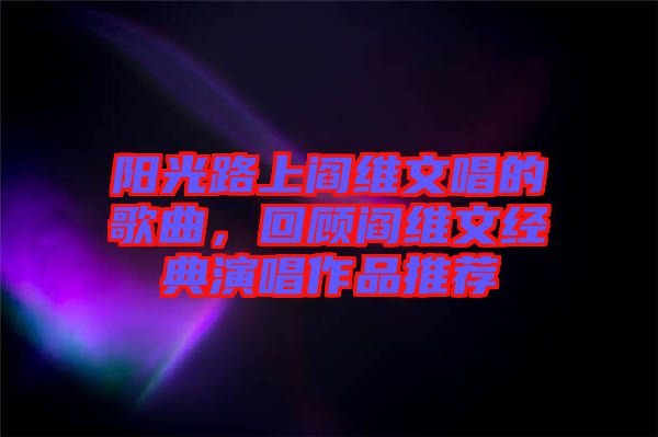 陽(yáng)光路上閻維文唱的歌曲,回顧閻維文經(jīng)典演唱作品推薦