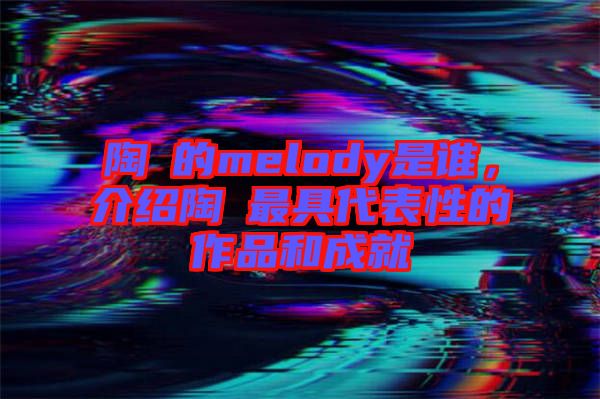 陶喆的melody是誰,介紹陶喆最具代表性的作品和成就