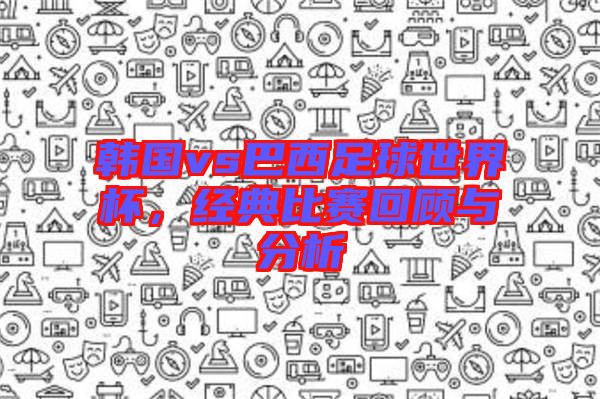 韓國(guó)vs巴西足球世界杯，經(jīng)典比賽回顧與分析