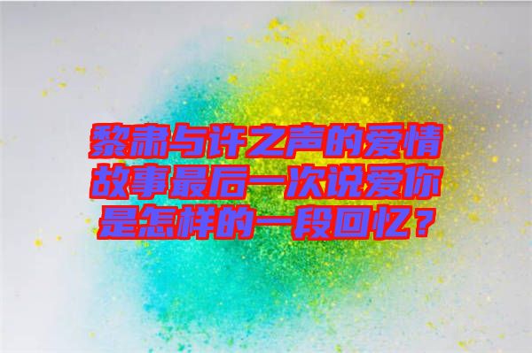 黎肅與許之聲的愛情故事最后一次說愛你是怎樣的一段回憶？