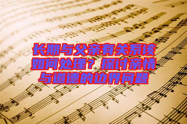 長期與父親有關系該如何處理？探討親情與道德的邊界問題