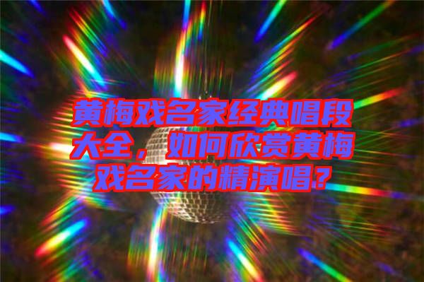 黃梅戲名家經(jīng)典唱段大全,如何欣賞黃梅戲名家的精演唱?