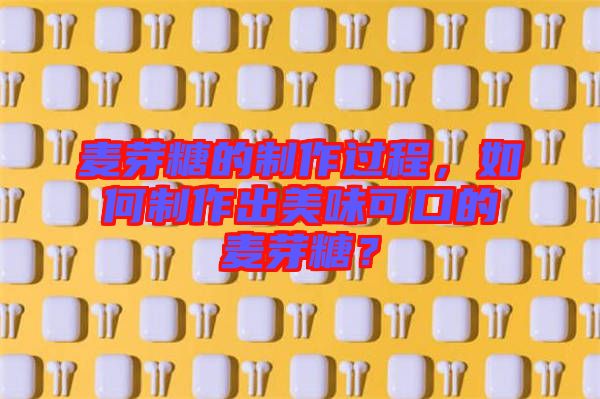 麥芽糖的制作過程，如何制作出美味可口的麥芽糖？