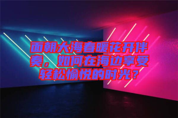 面朝大海春暖花開伴奏，如何在海邊享受輕松愉悅的時(shí)光？