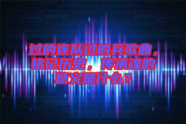 過的連隊(duì)過的兵歌曲,銘記歷史,傳承魂的意義是什么?