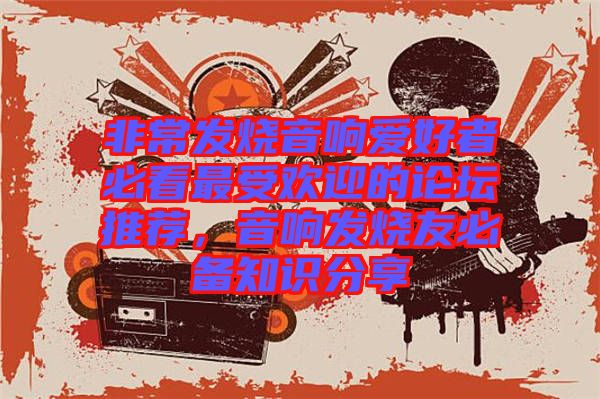 非常發燒音響愛好者必看最受歡迎的論壇推薦，音響發燒友必備知識分享