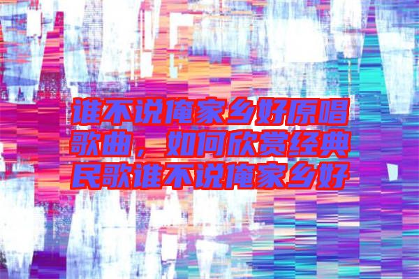 誰不說俺家鄉好原唱歌曲，如何欣賞經典民歌誰不說俺家鄉好