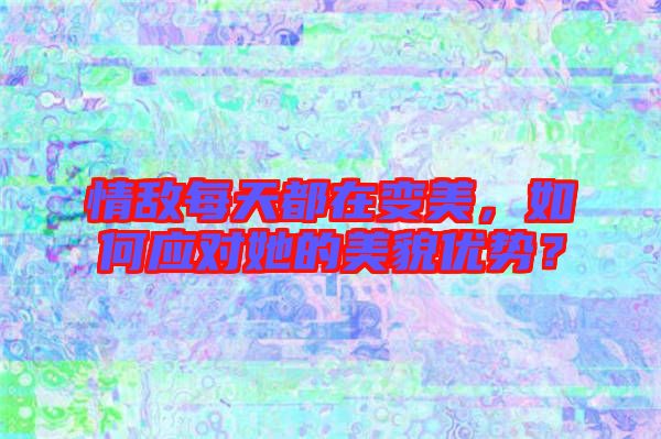 情敵每天都在變美,如何應對她的美貌優勢?