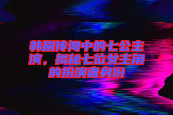 韓劇傳聞中的七公主演,揭秘七位女主角的扮演者身份