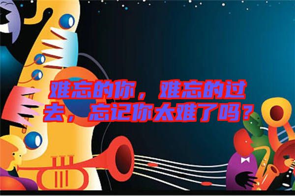 難忘的你,難忘的過去,忘記你太難了嗎?