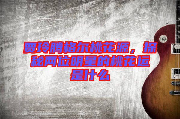 賈玲騰格爾桃花源,探秘兩位明星的桃花運(yùn)是什么