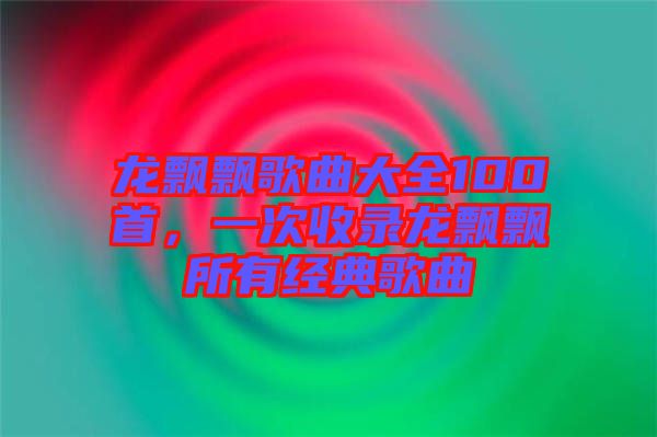 龍飄飄歌曲大全100首,一次收錄龍飄飄所有經典歌曲