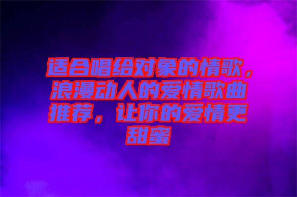 適合唱給對象的情歌，浪漫動人的愛情歌曲推薦，讓你的愛情更甜蜜