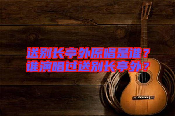 送別長亭外原唱是誰?誰演唱過送別長亭外?