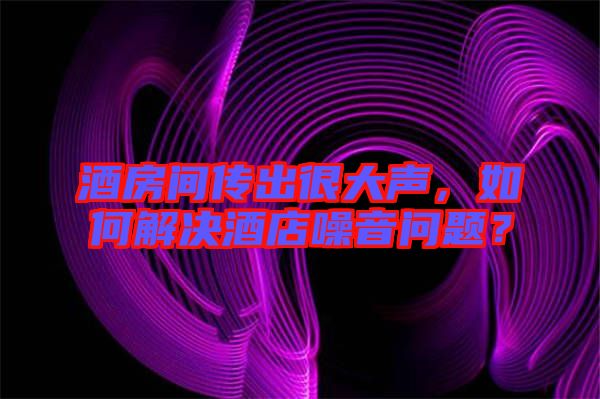 酒房間傳出很大聲,如何解決酒店噪音問題?