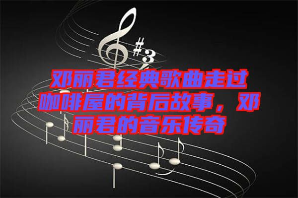 鄧麗君經典歌曲走過咖啡屋的背后故事,鄧麗君的音樂傳奇