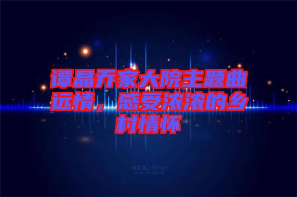 譚晶喬家大院主題曲遠(yuǎn)情,感受濃濃的鄉(xiāng)村情懷