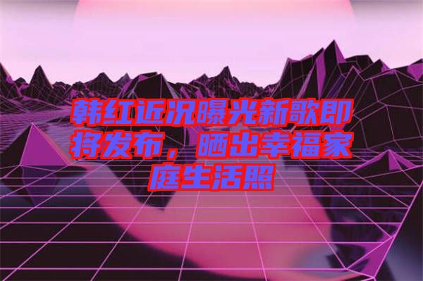 韓紅近況曝光新歌即將發布,曬出幸福家庭生活照