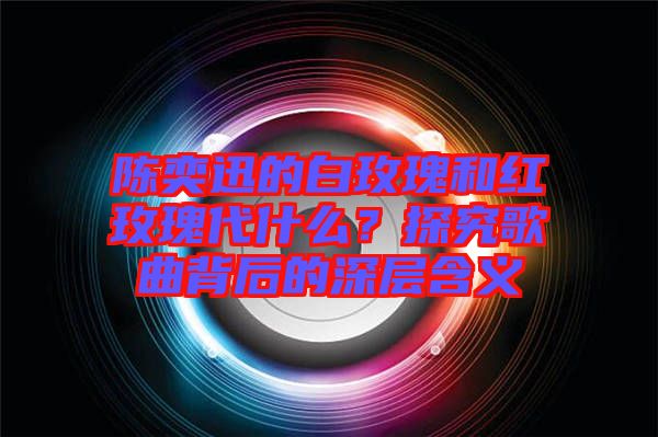 陳奕迅的白玫瑰和紅玫瑰代什么?探究歌曲背后的深層含義