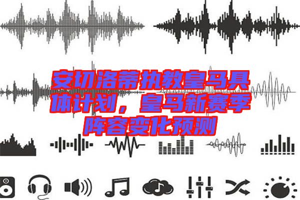 安切洛蒂執教皇馬具體計劃，皇馬新賽季陣容變化預測