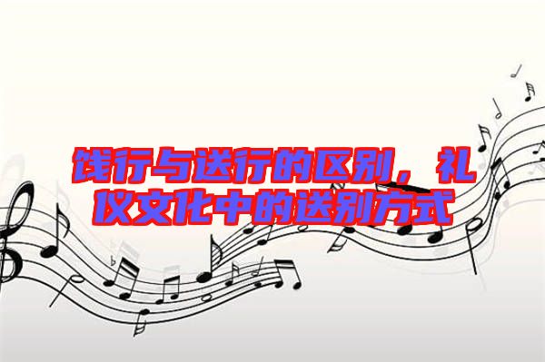 餞行與送行的區(qū)別，禮儀文化中的送別方式