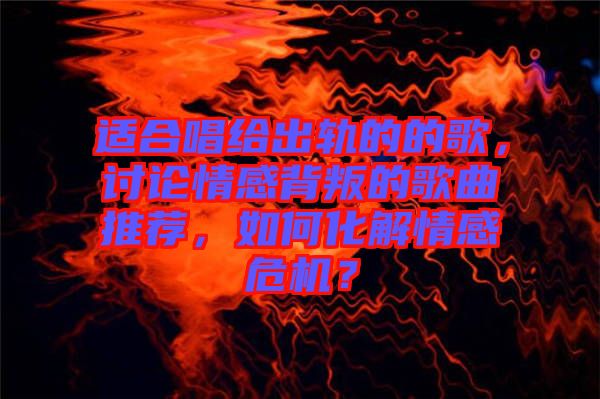 適合唱給出軌的的歌，討論情感背叛的歌曲推薦，如何化解情感危機？