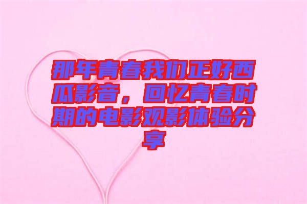 那年青春我們正好西瓜影音,回憶青春時期的電影觀影體驗分享