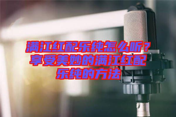 滿江紅配樂純怎么聽?享受美妙的滿江紅配樂純的方法