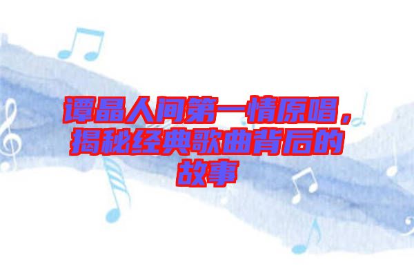 譚晶人間第一情原唱,揭秘經(jīng)典歌曲背后的故事