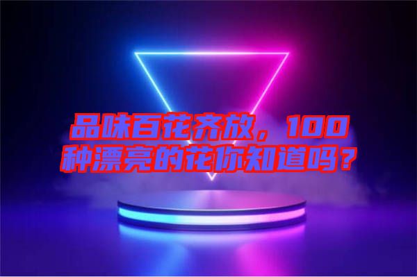 品味百花齊放，100種漂亮的花你知道嗎？