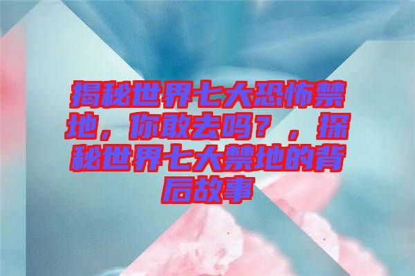 揭秘世界七大恐怖禁地,你敢去嗎?,探秘世界七大禁地的背后故事