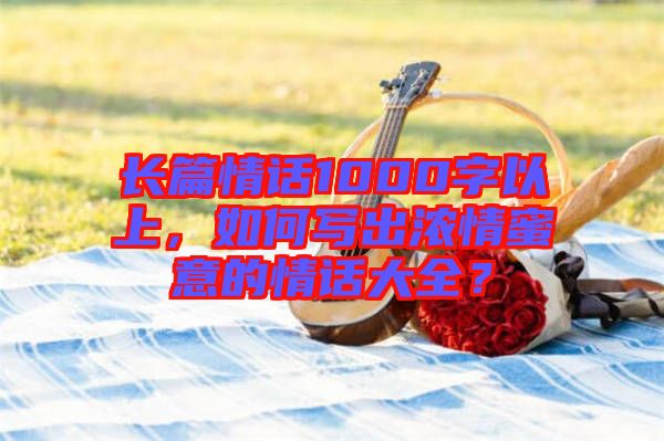 長(zhǎng)篇情話1000字以上，如何寫出濃情蜜意的情話大全？